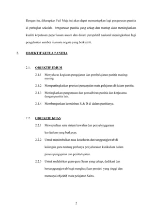 Dengan itu, diharapkan Fail Meja ini akan dapat memantapkan lagi pengurusan panitia

     di peringkat sekolah. Pengurusan panitia yang cekap dan mantap akan meningkatkan

     kualiti keputusan peperiksaan awam dan dalam perspektif nasional meningkatkan lagi

     pengeluaran sumber manusia negara yang berkualiti.


2.   OBJEKTIF KETUA PANITIA



     2.1.   OBJEKTIF UMUM

            2.1.1   Menyelaras kegiatan pengajaran dan pembelajaran panitia masing-
                    masing.

            2.1.2   Mempertingkatkan prestasi pencapaian mata pelajaran di dalam panitia.

            2.1.3   Meningkatkan pengurusan dan pentadbiran panitia dan kerjasama
                    dengan panitia lain.

            2.1.4   Membangunkan kemahiran R & D di dalam panitianya.



     2.2.   OBJEKTIF KHAS

            2.2.1   Mewujudkan satu sistem kawalan dan penyelenggaraan

                    kurikulum yang berkesan.

            2.2.2   Untuk menimbulkan rasa kesedaran dan tanggungjawab di

                    kalangan guru tentang perlunya penyelarasan kurikulum dalam

                    proses pengajaran dan pembelajaran.

            2.2.3   Untuk melahirkan guru-guru Sains yang cekap, dedikasi dan

                    bertanggungjawab bagi menghasilkan prestasi yang tinggi dan

                    mencapai objektif mata pelajaran Sains.




                                            2
 