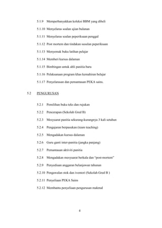 5.1.9   Memperbanyakkan koleksi BBM yang dibeli

      5.1.10 Menyelaras soalan ujian bulanan

      5.1.11 Menyelaras soalan peperiksaan penggal

      5.1.12 Post mortem dan tindakan susulan peperiksaan

      5.1.13 Menyemak buku latihan pelajar

      5.1.14 Memberi kursus dalaman

      5.1.15 Bimbingan untuk ahli panitia baru

      5.1.16 Pelaksanaan program khas kemahiran belajar

      5.1.17 Penyelarasan dan pemantauan PEKA sains.


5.2   PENGURUSAN


      5.2.1   Pemilihan buku teks dan rujukan

      5.2.2   Pencerapan (Sekolah Gred B)

      5.2.3   Mesyuarat panitia sekurang-kurangnya 3 kali setahun

      5.2.4   Pengajaran berpasukan (team teaching)

      5.2.5   Mengadakan kursus dalaman

      5.2.6   Guru ganti inter-panitia (jangka panjang)

      5.2.7   Pemantauan aktiviti panitia

      5.2.8   Mengadakan mesyuarat berkala dan “post-mortem”

      5.2.9   Penyediaan anggaran belanjawan tahunan

      5.2.10 Pengawalan stok dan iventori (Sekolah Gred B )

      5.2.11 Penyeliaan PEKA Sains

      5.2.12 Membantu penyeliaan pengurusan makmal




                                      4
 