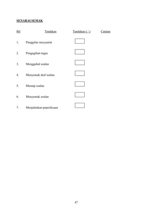 SENARAI SEMAK


Bil                   Tindakan   Tandakan ( / )   Catatan


1.    Panggilan mesyuarat


2.    Pengagihan tugas


3.    Menggubal soalan


4.    Menyemak draf soalan


5.    Menaip soalan


6.    Menyemak soalan


7.    Menjalankan peperiksaan




                                  47
 