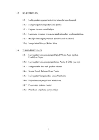 5.3   KO-KURIKULUM


      5.3.1   Melaksanakan program/aktiviti persatuan berasas akademik

      5.3.2   Menyertai pertandingan berkaitan panitia

      5.3.3   Program lawatan sambil belajar

      5.3.4   Membantu persatuan berasaskan akademik dalam kepakaran ikhtisas

      5.3.5   Bekerjasama dengan persatuan-persatuan lain di sekolah

      5.3.6   Mengadakan Minggu / Bulan Sains


5.4   TUGAS-TUGAS LAIN

      5.4.1   Mewujudkan kerjasama dengan PKG, PPD dan Pusat Sumber
              Pendidikan Negeri

      5.4.2   Mewujudkan kerjasama dengan Ketua Panitia di SMK yang lain

      5.4.3   Mengemaskini data bilik gerakan sekolah

      5.4.4   Senarai Semak Tahunan Ketua Panitia

      5.4.5   Mewujudkan/mengemaskini laman Web Sains

      5.4.6   Penyediaan dan pengawalan belanjawan

      5.4.7   Pengawalan stok dan iventori

      5.4.8   Penyeliaan kerja-kerja kursus pelajar




                                      5
 