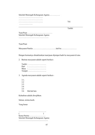 Sekolah Menengah Kebangsaan Agama……………..
………………………………..
………………………………..
………………………………..                                     Tel:
 …………………
___________________________________________________________________
                                                   Tarikh:

Tuan/Puan …………………………………
Sekolah Menengah Kebangsaan Agama
………………………………………..


Tuan/Puan

Mesyuarat Panitia ………………………………kali ke……………………


Dengan hormatnya dimaklumkan tuan/puan dijemput hadir ke mesyuarat di atas.

2. Butiran mesyuarat adalah seperti berikut:-

     Tarikh : ……………………….
     Hari : ……………………….
     Masa : ……………………….
     Tempat: ……………………….

3. Agenda mesyuarat adalah seperti berikut:-

     3.1.
     3.2
     3.3
     3.4
     3.5
     3.6         Hal-hal lain

Kehadiran adalah diwajibkan.

Sekian, terima kasih.

Yang benar


…………………………………….
(                                                  )
Ketua Panitia …………………….
Sekolah Menengah Kebangsaan Agama
.............................................................

                                                     87
 