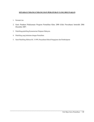 Fail Meja Guru Pemulihan / 24
SENARAI UNDANG-UNDANG DAN PERATURAN YANG DIGUNAKAN
1. Perintah Am
2. Garis Panduan Pelaksanaan Program Pemulihan Khas 2008 (Edisi Percubaan) bertarikh 28hb
Disember 2007.
3. Pekeliling-pekeliling Kementerian Pelajaran Malaysia.
4. Pekeliling yang berkaitan dengan Pemulihan
5. Surat Pekeliling Ikhtisas Bi. 3/1999, Penyediaan Rekod Pengajaran dan Pembelajaran
 