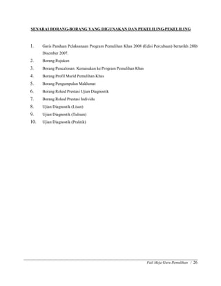 Fail Meja Guru Pemulihan / 26
SENARAI BORANG-BORANG YANG DIGUNAKAN DAN PEKELILING-PEKELILING
1. Garis Panduan Pelaksanaan Program Pemulihan Khas 2008 (Edisi Percubaan) bertarikh 28hb
Disember 2007.
2. Borang Rujukan
3. Borang Pencalonan Kemasukan ke Program Pemulihan Khas
4. Borang Profil Murid Pemulihan Khas
5. Borang Pengumpulan Maklumat
6. Borang Rekod Prestasi Ujian Diagnostik
7. Borang Rekod Prestasi Individu
8. Ujian Diagnostik (Lisan)
9. Ujian Diagnostik (Tulisan)
10. Ujian Diagnostik (Praktik)
 