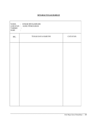 Fail Meja Guru Pemulihan / 28
SENARAI TUGAS HARIAN
NAMA : JUMAR BIN KAMSARI
JAWATAN : GURU PEMULIHAN
TARIKH :
HARI :
BIL. TUGAS SAYA HARI INI CATATAN
 