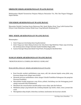 Fail Meja Guru Pemulihan / 5
OBJEKTIF SEKOLAH KEBANGSAAN WAANG RANAU
Melaksanakan Objektif Kementerian Pelajaran Malaysia Berasaskan Visi, Misi Dan Piagam Pelanggan
Seperti Berikut:
VISI SEKOLAH KEBANGSAAN WAANG RANAU
Masyarakat Sekolah Cemerlang Secara Berterusan Dari Apsek Budaya Kerja Yang Lebih Komited Dan
Efisyen Untuk Melahirkan Generasi Model Insan Yang Berkualiti Menjelang 2013
MISI SEKOLAH KEBANGSAAN WAANG RANAU
Memantapkan :
1. Sistem Pengurusan Serta Budaya Kerja Yang Bermatlamat
2. Sistem Pengurusan Dalam Bidang Kurikulum Dan Kokurikulum Bagi Melahirkan Pelajar yang Cemerlang
Dan Seimbang Selaras Dengan Kehendak Falsafah Pendidikan Negara (JERI).
3. Suasana Hubungan Masyarakat Sekolah Yang Prihatin, Penyayang Dan Berakhlak Mulia.
SLOGAN SEKOLAH KEBANGSAAN WAANG RANAU
³MEMUPUK BUDAYA CEMERLANG MENUJU GEMILANG´
PIAGAM PELANGGAN SEKOLAH KEBANGSAAN WAANG
y Kami bersedia memberi perkhidmatan yang mesra, adil, dan saksama kepada semua pihak yang
berurusan dengan kami sebagai mana berikut:
y Mematuhi piawaian perkhidmatan selaras dengan Falsafah Pendidikan Kebangsaan dan pengisian
Wawasan Pendidikan.
y Menyediakan kaedah pengurusan yang efisien, prihatin, bertimbang rasa dan bertanggung jawab
sebagai memenuhi Etika Perkhidmatan.
y Memahami dan menyelesaikan masalah pelajar secara cekap, tepat dan berkesan.
y Melahirkan pelajar yang berkualiti dan seimbang daripada segi intelek, rohani, emosi, jasmani dan
sosial.
y Meningkatkan tahap disiplin, kebersihan, kesihatan, keselamatan dan keceriaan sekolah.
 