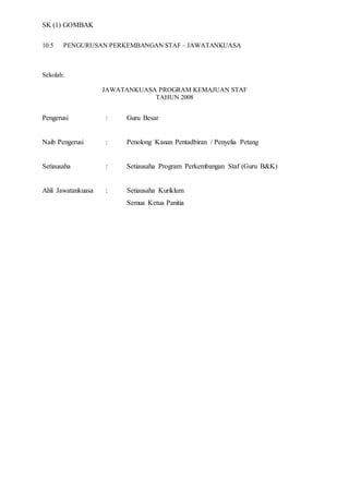 SK (1) GOMBAK
10.5 PENGURUSAN PERKEMBANGAN STAF – JAWATANKUASA
Sekolah:
JAWATANKUASA PROGRAM KEMAJUAN STAF
TAHUN 2008
Pengerusi : Guru Besar
Naib Pengerusi : Penolong Kanan Pentadbiran / Penyelia Petang
Setiausaha : Setiausaha Program Perkembangan Staf (Guru B&K)
Ahli Jawatankuasa : Setiausaha Kuriklum
Semua Ketua Panitia
 