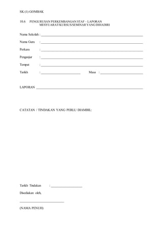 SK (1) GOMBAK
10.6 PENGURUSAN PERKEMBANGAN STAF – LAPORAN
MESYUARAT/KURSUS/SEMINARYANGDIHADIRI
Nama Sekolah : ______________________________________________________________
Nama Guru : ______________________________________________________________
Perkara : ______________________________________________________________
Penganjur : ______________________________________________________________
Tempat : ______________________________________________________________
Tarikh : ________________________ Masa : __________________________
LAPORAN _________________________________________________________________
CATATAN / TINDAKAN YANG PERLU DIAMBIL:
Tarikh Tindakan : ___________________
Disediakan oleh,
___________________________
(NAMA PENUH)
 