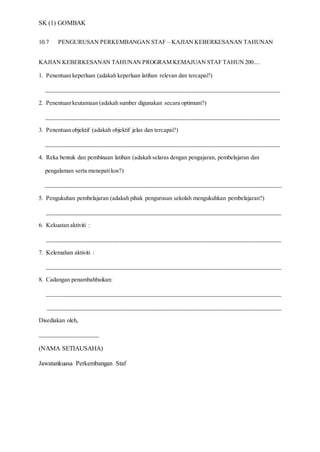 SK (1) GOMBAK
10.7 PENGURUSAN PERKEMBANGAN STAF – KAJIAN KEBERKESANAN TAHUNAN
KAJIAN KEBERKESANAN TAHUNAN PROGRAM KEMAJUAN STAF TAHUN200....
1. Penentuan keperluan (adakah keperluan latihan relevan dan tercapai?)
_______________________________________________________________________________
2. Penentuan keutamaan (adakah sumber digunakan secara optimum?)
_______________________________________________________________________________
3. Penentuan objektif (adakah objektif jelas dan tercapai?)
_______________________________________________________________________________
4. Reka bentuk dan pembinaan latihan (adakah selaras dengan pengajaran, pembelajaran dan
pengalaman serta menepatikos?)
________________________________________________________________________________
5. Pengukuhan pembelajaran (adakah pihak pengurusan sekolah mengukuhkan pembelajaran?)
_______________________________________________________________________________
6. Kekuatan aktiviti :
_______________________________________________________________________________
7. Kelemahan aktiviti :
_______________________________________________________________________________
8. Cadangan penambahbaikan:
_______________________________________________________________________________
_______________________________________________________________________________
Disediakan oleh,
____________________
(NAMA SETIAUSAHA)
Jawatankuasa Perkembangan Staf
 