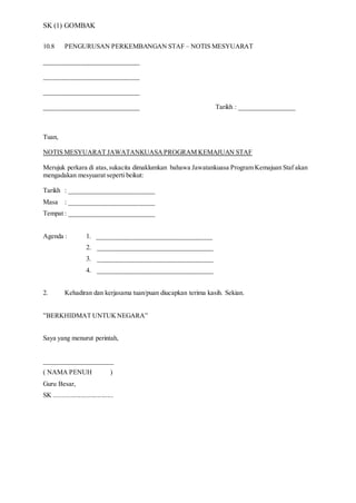 SK (1) GOMBAK
10.8 PENGURUSAN PERKEMBANGAN STAF – NOTIS MESYUARAT
_____________________________
_____________________________
_____________________________
_____________________________ Tarikh : _________________
Tuan,
NOTIS MESYUARAT JAWATANKUASAPROGRAM KEMAJUAN STAF
Merujuk perkara di atas,sukacita dimaklumkan bahawa Jawatankuasa Program Kemajuan Staf akan
mengadakan mesyuarat seperti beikut:
Tarikh : __________________________
Masa : __________________________
Tempat : __________________________
Agenda : 1. ___________________________________
2. ___________________________________
3. ___________________________________
4. ___________________________________
2. Kehadiran dan kerjasama tuan/puan diucapkan terima kasih. Sekian.
”BERKHIDMAT UNTUKNEGARA”
Saya yang menurut perintah,
_____________________
( NAMA PENUH )
Guru Besar,
SK ....................................
 