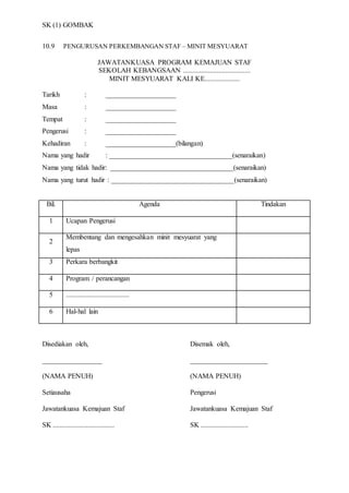 SK (1) GOMBAK
10.9 PENGURUSAN PERKEMBANGAN STAF – MINIT MESYUARAT
JAWATANKUASA PROGRAM KEMAJUAN STAF
SEKOLAH KEBANGSAAN ......................................
MINIT MESYUARAT KALI KE....................
Tarikh : ____________________
Masa : ____________________
Tempat : ____________________
Pengerusi : ____________________
Kehadiran : ____________________(bilangan)
Nama yang hadir : ___________________________________(senaraikan)
Nama yang tidak hadir: ___________________________________(senaraikan)
Nama yang turut hadir : ___________________________________(senaraikan)
Bil. Agenda Tindakan
1 Ucapan Pengerusi
2
Membentang dan mengesahkan minit mesyuarat yang
lepas
3 Perkara berbangkit
4 Program / perancangan
5 ....................................
6 Hal-hal lain
Disediakan oleh, Disemak oleh,
_________________ ______________________
(NAMA PENUH) (NAMA PENUH)
Setiausaha Pengerusi
Jawatankuasa Kemajuan Staf Jawatankuasa Kemajuan Staf
SK ................................... SK ...........................
 