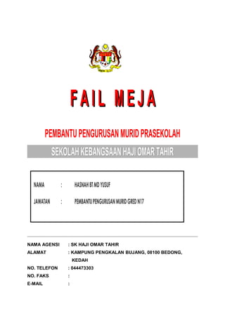 FAIL MEJAFAIL MEJA
PEMBANTUPENGURUSANMURIDPRASEKOLAH
SEKOLAHKEBANGSAANHAJIOMARTAHIRSEKOLAHKEBANGSAANHAJIOMARTAHIR
NAMA AGENSI : SK HAJI OMAR TAHIR
ALAMAT : KAMPUNG PENGKALAN BUJANG, 08100 BEDONG,
KEDAH
NO. TELEFON : 044473303
NO. FAKS :
E-MAIL :
NAMANAMA :: HASNAHBTMDYUSUFHASNAHBTMDYUSUF
JAWATANJAWATAN :: PEMBANTUPENGURUSANMURIDGREDN17PEMBANTUPENGURUSANMURIDGREDN17
 