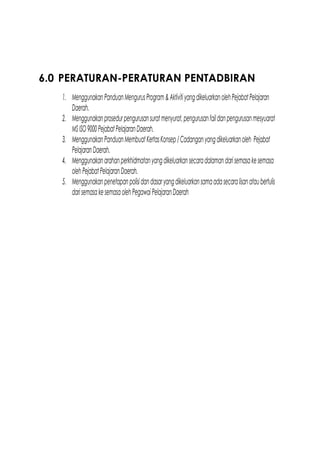 6.0 PERATURAN-PERATURAN PENTADBIRAN
1. MenggunakanPanduanMengurusProgram&AktivitiyangdikeluarkanolehPejabatPelajaran
Daerah.
2. Menggunakanprosedurpengurusansuratmenyurat,pengurusanfaildanpengurusanmesyuarat
MS ISO9000PejabatPelajaranDaerah.
3. MenggunakanPanduanMembuatKertasKonsep/Cadanganyangdikeluarkanoleh Pejabat
PelajaranDaerah.
4. Menggunakanarahanperkhidmatanyangdikeluarkansecaradalamandarisemasakesemasa
olehPejabatPelajaranDaerah.
5. Menggunakanpenetapanpolisidandasaryangdikeluarkansamaadasecaralisanataubertulis
darisemasakesemasaolehPegawaiPelajaranDaerah
 