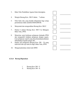 3.    Buku Teks Pendidikan Agama Islam diasingkan.


  4.    Mengisi Borang Kew. 300-V dalam     7 salinan.

  5.    Nilai buku teks yang hendak dilupuskan bagi setiap
        permohonan tidak melebihi RM30,000.00.

  6.    Menyemak dan mengesahkan Borang Kew 300-V

  7.    Hantar 6 salinan Borang Kew 300-V ke Bahagian
        Buku Teks, JPNS

  8.    Menerima surat kelulusan pelupusan daripada JPNS
        dan mengambil tindakan pelupusan dengan segera.
        Cara pelupusan seperti yang disyorkan(dijual,ditanam
        Dihadiahkan kepada pelajar dll)
  9.    Hantar sijil pelupusan (Borang Kew 300 – X) yang
        telah diisi dan sijil saksi ke Bgn..Buku Teks, JPNS

  10.   Mengemaskinikan rekod stok SPBT.




6.3.6.4 Borang Digunakan




                   i.     Borang Kew 300 - V
                   ii.    Borang Kew 300 - X
 