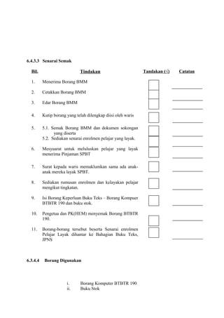 6.4.3.3 Senarai Semak

  Bil.                        Tindakan                         Tandakan (√)   Catatan

  1.      Menerima Borang BMM

  2.      Cetakkan Borang BMM

  3.      Edar Borang BMM

  4.      Kutip borang yang telah dilengkap diisi oleh waris

  5.      5.1. Semak Borang BMM dan dokumen sokongan
                yang diserta
          5.2. Sediakan senarai enrolmen pelajar yang layak.

  6.      Mesyuarat untuk meluluskan pelajar yang layak
          menerima Pinjaman SPBT

  7.      Surat kepada waris memaklumkan sama ada anak-
          anak mereka layak SPBT.

  8.      Sediakan rumusan enrolmen dan kelayakan pelajar
          mengikut tingkatan.

  9.      Isi Borang Keperluan Buku Teks – Borang Kompuer
          BTBTR 190 dan buku stok.

  10.     Pengetua dan PK(HEM) menyemak Borang BTBTR
          190.

  11.     Borang-borang tersebut beserta Senarai enrolmen
          Pelajar Layak dihantar ke Bahagian Buku Teks,
          JPNS



6.3.4.4    Borang Digunakan




                       i.     Borang Komputer BTBTR 190
                       ii.    Buku Stok
 