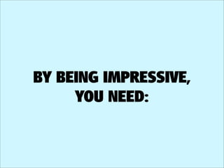 BY BEING IMPRESSIVE,
     YOU NEED:
 