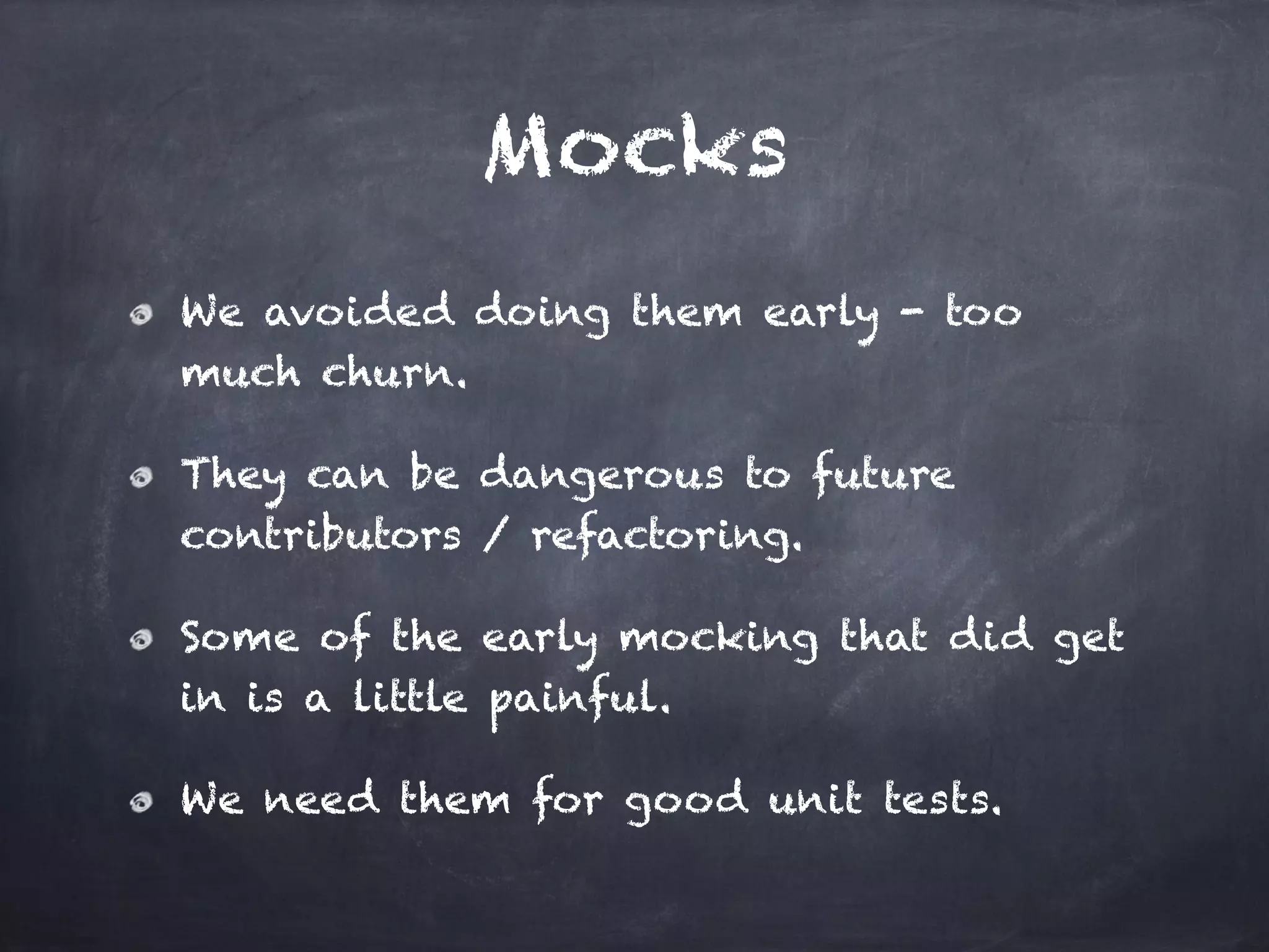 Mocks
We avoided doing them early - too
much churn.
They can be dangerous to future
contributors / refactoring.
Some of the early mocking that did get
in is a little painful.
We need them for good unit tests.
 