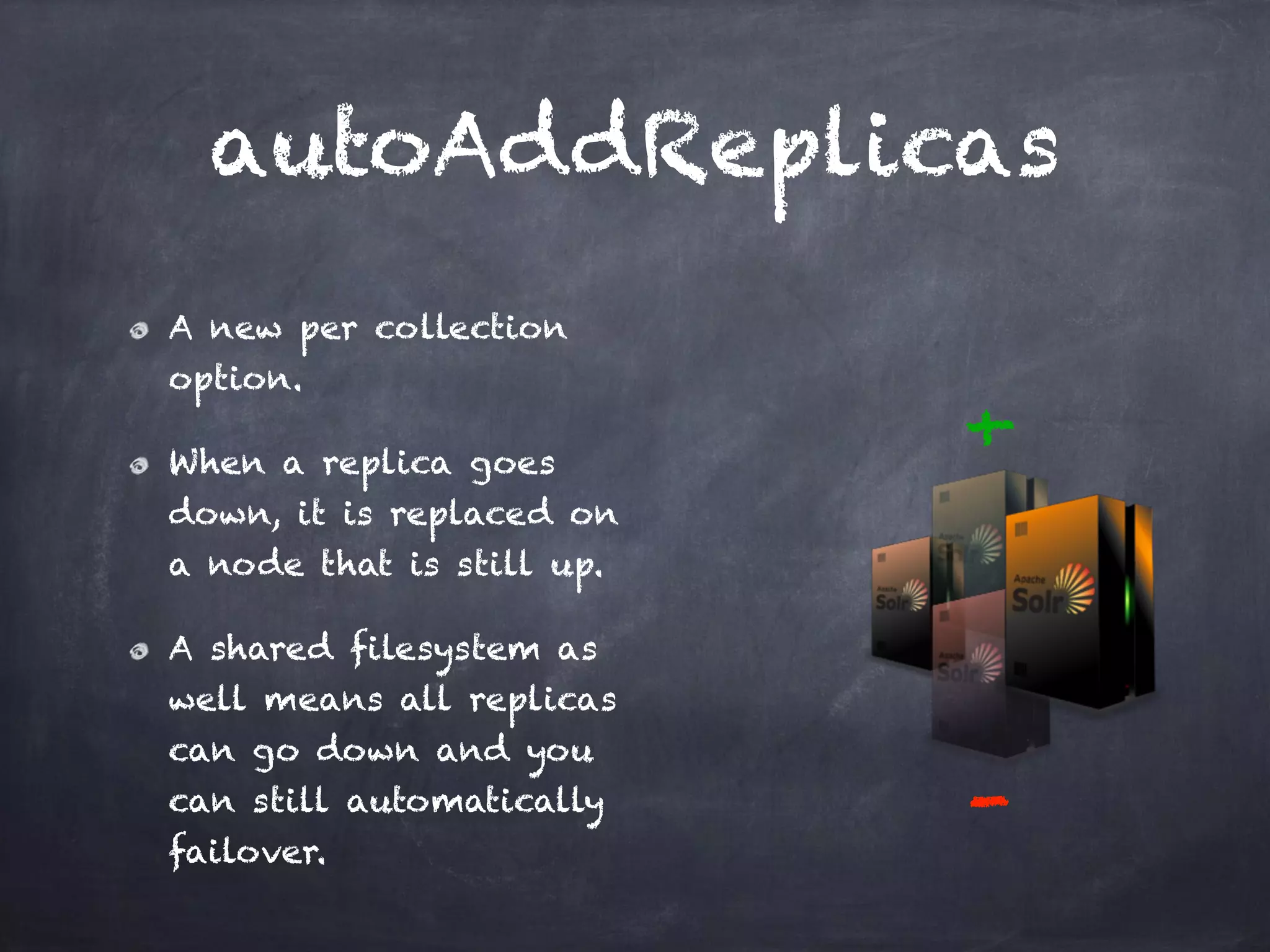 autoAddReplicas
A new per collection
option.
When a replica goes
down, it is replaced on
a node that is still up.
A shared filesystem as
well means all replicas
can go down and you
can still automatically
failover.
+
-
 