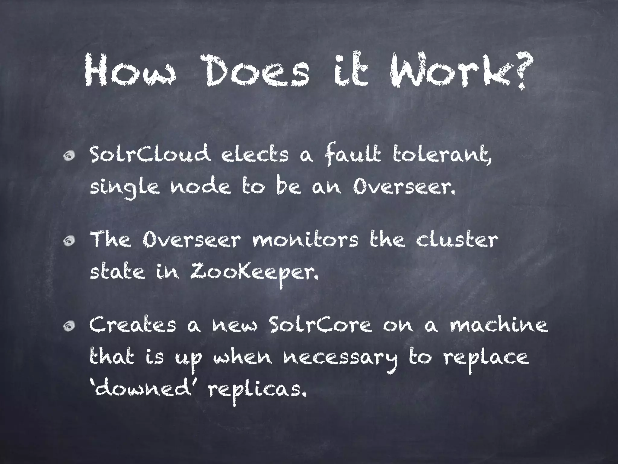 How Does it Work?
SolrCloud elects a fault tolerant,
single node to be an Overseer.
The Overseer monitors the cluster
state in ZooKeeper.
Creates a new SolrCore on a machine
that is up when necessary to replace
‘downed’ replicas.
 
