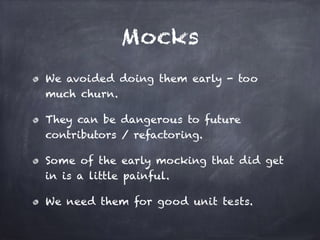 Mocks
We avoided doing them early - too
much churn.
They can be dangerous to future
contributors / refactoring.
Some of the early mocking that did get
in is a little painful.
We need them for good unit tests.
 