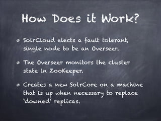 How Does it Work?
SolrCloud elects a fault tolerant,
single node to be an Overseer.
The Overseer monitors the cluster
state in ZooKeeper.
Creates a new SolrCore on a machine
that is up when necessary to replace
‘downed’ replicas.
 