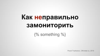 Как неправильно
замониторить
{% something %}
Pavel Trukhanov, OKmeter.io, 2015
 