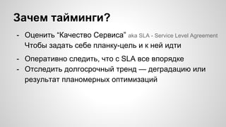 Зачем тайминги?
- Оценить “Качество Сервиса” aka SLA - Service Level Agreement
Чтобы задать себе планку-цель и к ней идти
- Оперативно следить, что с SLA все впорядке
- Отследить долгосрочный тренд — деградацию или
результат планомерных оптимизаций
 
