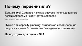 Почему перценитили?
Есть же avg! Среднее = сумма ресурса использованного
всеми запросами / количество запросов
aka “mean” aka “average”
Нужно для capacity planning: ожидаемое использование
ресурса = сумма / количество * ожидаемое количество
Не подходит для оценки SLA
 