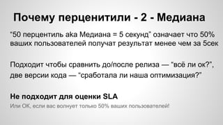 Почему перценитили - 2 - Медиана
“50 перцентиль aka Медиана = 5 секунд” означает что 50%
ваших пользователей получат результат менее чем за 5сек
Подходит чтобы сравнить до/после релиза — “всё ли ок?”,
две версии кода — “cработала ли наша оптимизация?”
Не подходит для оценки SLA
Или ОК, если вас волнует только 50% ваших пользователей!
 