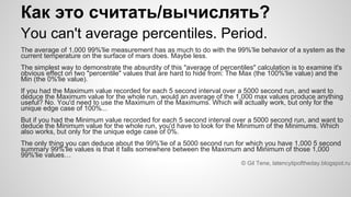 Как это считать/вычислять?
You can't average percentiles. Period.
The average of 1,000 99%'lie measurement has as much to do with the 99%'lie behavior of a system as the
current temperature on the surface of mars does. Maybe less.
The simplest way to demonstrate the absurdity of this "average of percentiles" calculation is to examine it's
obvious effect on two "percentile" values that are hard to hide from: The Max (the 100%'lie value) and the
Min (the 0%'lie value).
If you had the Maximum value recorded for each 5 second interval over a 5000 second run, and want to
deduce the Maximum value for the whole run, would an average of the 1,000 max values produce anything
useful? No. You'd need to use the Maximum of the Maximums. Which will actually work, but only for the
unique edge case of 100%...
But if you had the Minimum value recorded for each 5 second interval over a 5000 second run, and want to
deduce the Minimum value for the whole run, you'd have to look for the Minimum of the Minimums. Which
also works, but only for the unique edge case of 0%.
The only thing you can deduce about the 99%'lie of a 5000 second run for which you have 1,000 5 second
summary 99%'lie values is that it falls somewhere between the Maximum and Minimum of those 1,000
99%'lie values…
© Gil Tene, latencytipoftheday.blogspot.ru
 