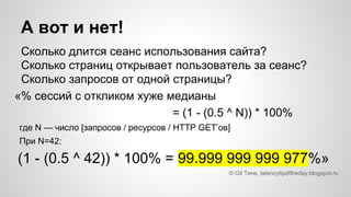 Сколько длится сеанс использования сайта?
Сколько страниц открывает пользователь за сеанс?
Сколько запросов от одной страницы?
«% сессий с откликом хуже медианы
= (1 - (0.5 ^ N)) * 100%
где N — число [запросов / ресурсов / HTTP GET’ов]
При N=42:
(1 - (0.5 ^ 42)) * 100% = 99.999 999 999 977%»
© Gil Tene, latencytipoftheday.blogspot.ru
А вот и нет!
 