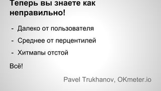 Теперь вы знаете как
неправильно!
- Далеко от пользователя
- Среднее от перцентилей
- Хитмапы отстой
Всё!
Pavel Trukhanov, OKmeter.io
 