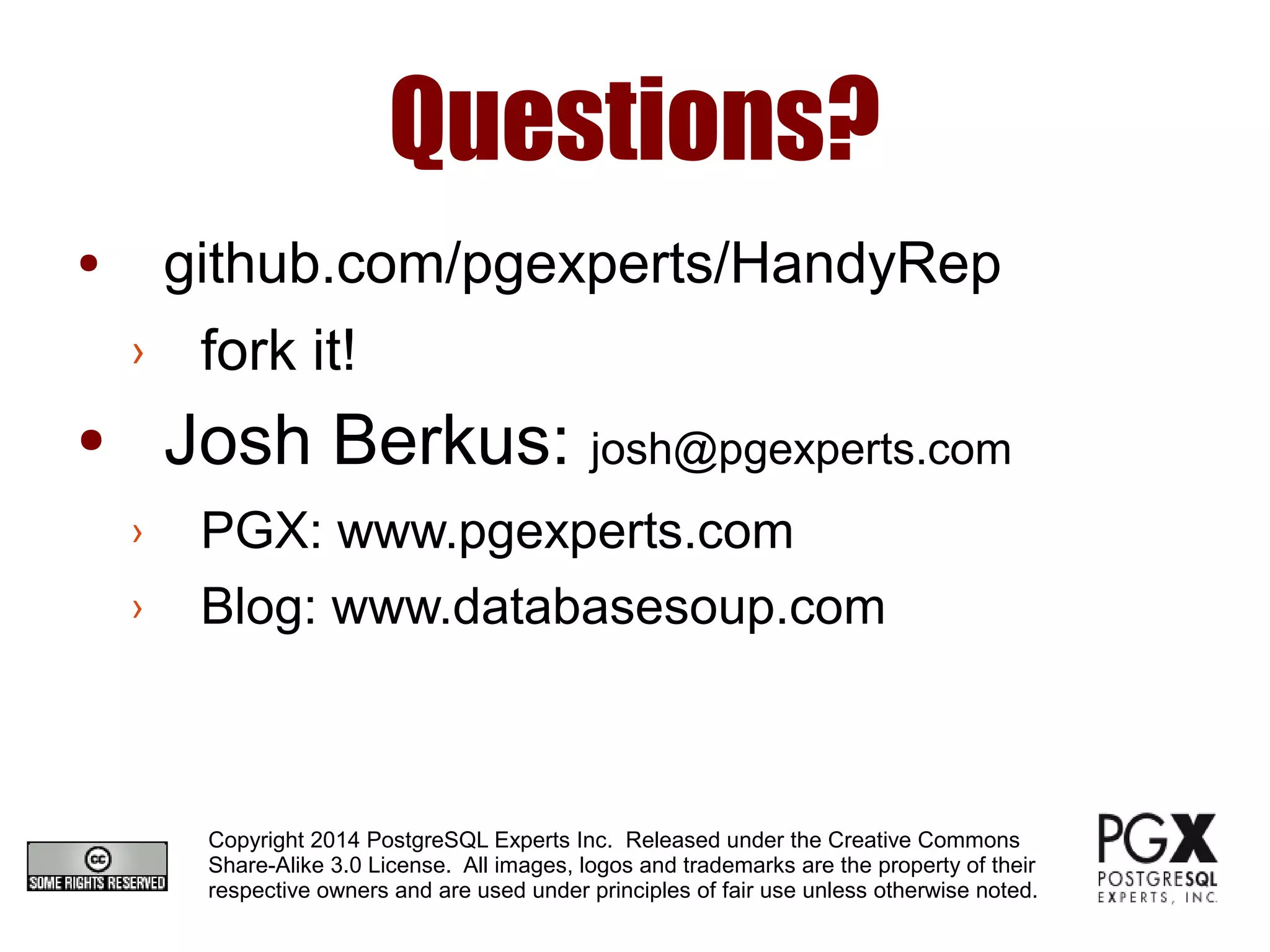 Questions?
● github.com/pgexperts/HandyRep
› fork it!
● Josh Berkus: josh@pgexperts.com
› PGX: www.pgexperts.com
› Blog: www.databasesoup.com
Copyright 2014 PostgreSQL Experts Inc. Released under the Creative Commons
Share-Alike 3.0 License. All images, logos and trademarks are the property of their
respective owners and are used under principles of fair use unless otherwise noted.
 