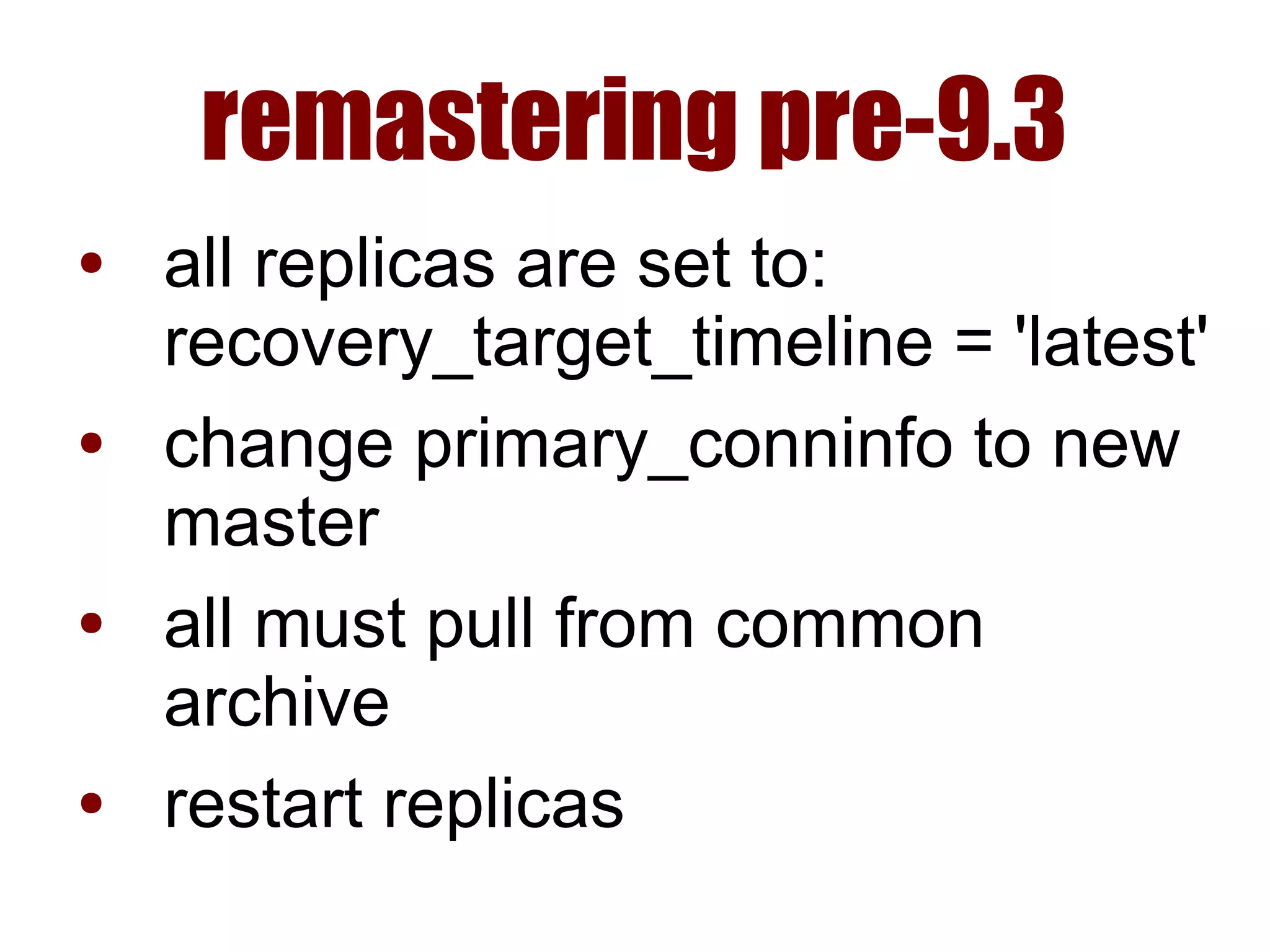 remastering pre-9.3
● all replicas are set to:
recovery_target_timeline = 'latest'
● change primary_conninfo to new
master
● all must pull from common
archive
● restart replicas
 