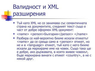 Валидност и XML разширения  Тъй като XML не се занимава със семантичната страна на документите, следният текст също е част от добре оформен XML-документ: <name> <person>България</person> </name>  Разбира се най-вероятно бихме искали етикетът <name> да се среща само в <person> етикет, но не и в <language> етикет, тъй като с него бихме искали да маркираме име на човек. Също така ще е добре, ако държавата, в която живее човекът, бъде маркирана винаги с етикет <country>, а не с някой друг. 
