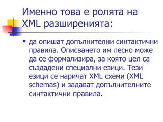 Именно това е ролята на XML разширенията: да опишат допълнителни синтактични правила. Описването им лесно може да се формализира, за която цел са създадени специални езици. Тези езици се наричат XML схеми (XML schemas) и задават допълнителните синтактични правила. 