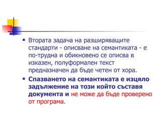 Втората задача на разширяващите стандарти - описване на семантиката - е по-трудна и обикновено се описва в изказен, полуформален текст предназначен да бъде четен от хора. Спазването на семантиката е изцяло задължение на този който съставя документа и   не може да бъде проверено от програма.  