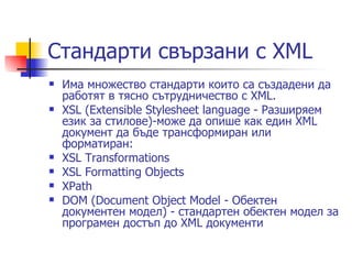 Стандарти свързани с XML  Има множество стандарти които са създадени да работят в тясно сътрудничество с XML. XSL (Extensible Stylesheet language - Разширяем език за стилове)-може да опише как един XML документ да бъде трансформиран или форматиран:  XSL Transformations  XSL Formatting Objects  XPath  DOM (Document Object Model - Обектен документен модел) - стандартен обектен модел за програмен достъп до XML документи  