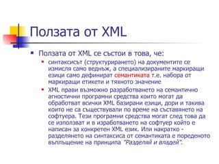 Ползата от XML Ползата от XML се състои в това, че: синтаксисът (структурирането) на документите се измисля само веднъж, а специализираните маркиращи езици само дефинират  семантиката  т.е. набора от маркиращи етикети и тяхното значение XML прави възможно разработването на семантично агностични програмни средства които могат да обработват всички XML базирани езици, дори и такива които не са съществували по време на съставянето на софтуера. Тези програмни средства могат след това да се използват и в изработването на софтуер който е написан за конкретен XML език. Или накратко - разделянето на синтаксиса от семантиката е пореденото въплъщение на принципа  "Разделяй и владей" .  