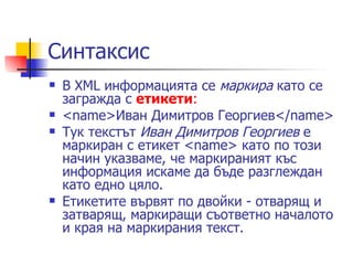 Синтаксис  В XML информацията се  маркира  като се загражда с  етикети : <name>Иван Димитров Георгиев</name>  Тук текстът  Иван Димитров Георгиев  е маркиран с етикет <name> като по този начин указваме, че маркираният къс информация искаме да бъде разглеждан като едно цяло . Етикетите вървят по двойки - отварящ и затварящ, маркиращи съответно началото и края на маркирания текст.  