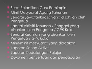 Surat Pelantikan Guru Pemimpin  Minit Mesyuarat Agung Tahunan  Senarai Jawatankuasa yang disahkan oleh Pengetua Jadual Aktiviti Tahunan / Penggal yang disahkan oleh Pengetua / GPK Koko  Senarai Keahlian yang disahkan oleh Pengetua / GPK Koko  Minit-minit mesyuarat yang diadakan  Laporan Setiap Aktiviti  Laporan Kedatangan Pelajar  Dokumen penyertaan dan pencapaian  