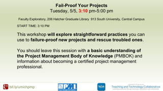 bit.ly/umichpmp
Fail-Proof Your Projects
Tuesday, 5/5, 3:10 pm-5:00 pm
Faculty Exploratory, 206 Hatcher Graduate Library 913 South University, Central Campus
START TIME: 3:10 PM
This workshop will explore straightforward practices you can
use to failure-proof new projects and rescue troubled ones.
You should leave this session with a basic understanding of
the Project Management Body of Knowledge (PMBOK) and
information about becoming a certified project management
professional.
 
