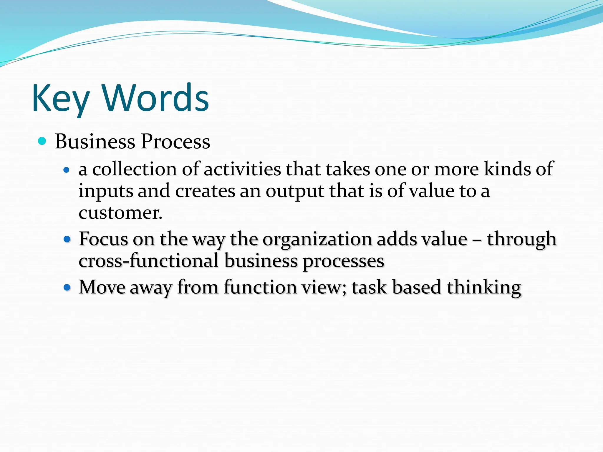 Key Words
 Business Process
 a collection of activities that takes one or more kinds of
inputs and creates an output that is of value to a
customer.
 Focus on the way the organization adds value – through
cross-functional business processes
 Move away from function view; task based thinking
 
