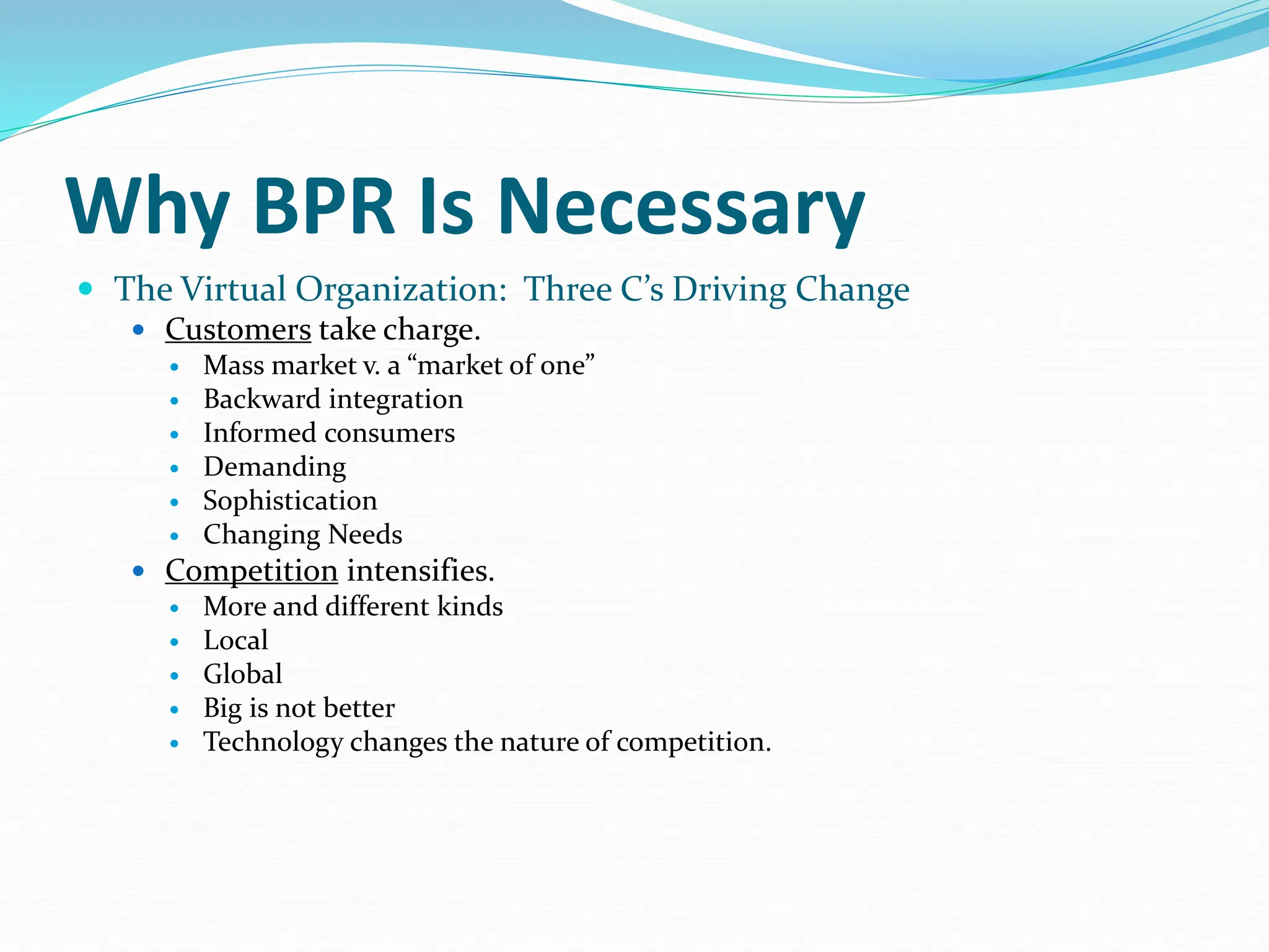 Why BPR Is Necessary
 The Virtual Organization: Three C’s Driving Change
 Customers take charge.
 Mass market v. a “market of one”
 Backward integration
 Informed consumers
 Demanding
 Sophistication
 Changing Needs
 Competition intensifies.
 More and different kinds
 Local
 Global
 Big is not better
 Technology changes the nature of competition.
 