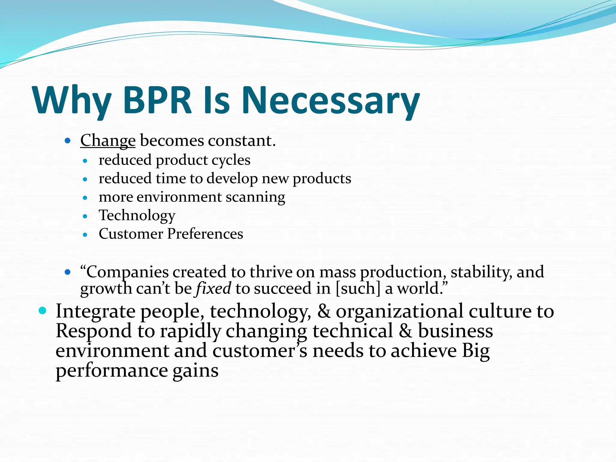 Why BPR Is Necessary
 Change becomes constant.
 reduced product cycles
 reduced time to develop new products
 more environment scanning
 Technology
 Customer Preferences
 “Companies created to thrive on mass production, stability, and
growth can’t be fixed to succeed in [such] a world.”
 Integrate people, technology, & organizational culture to
Respond to rapidly changing technical & business
environment and customer’s needs to achieve Big
performance gains
 