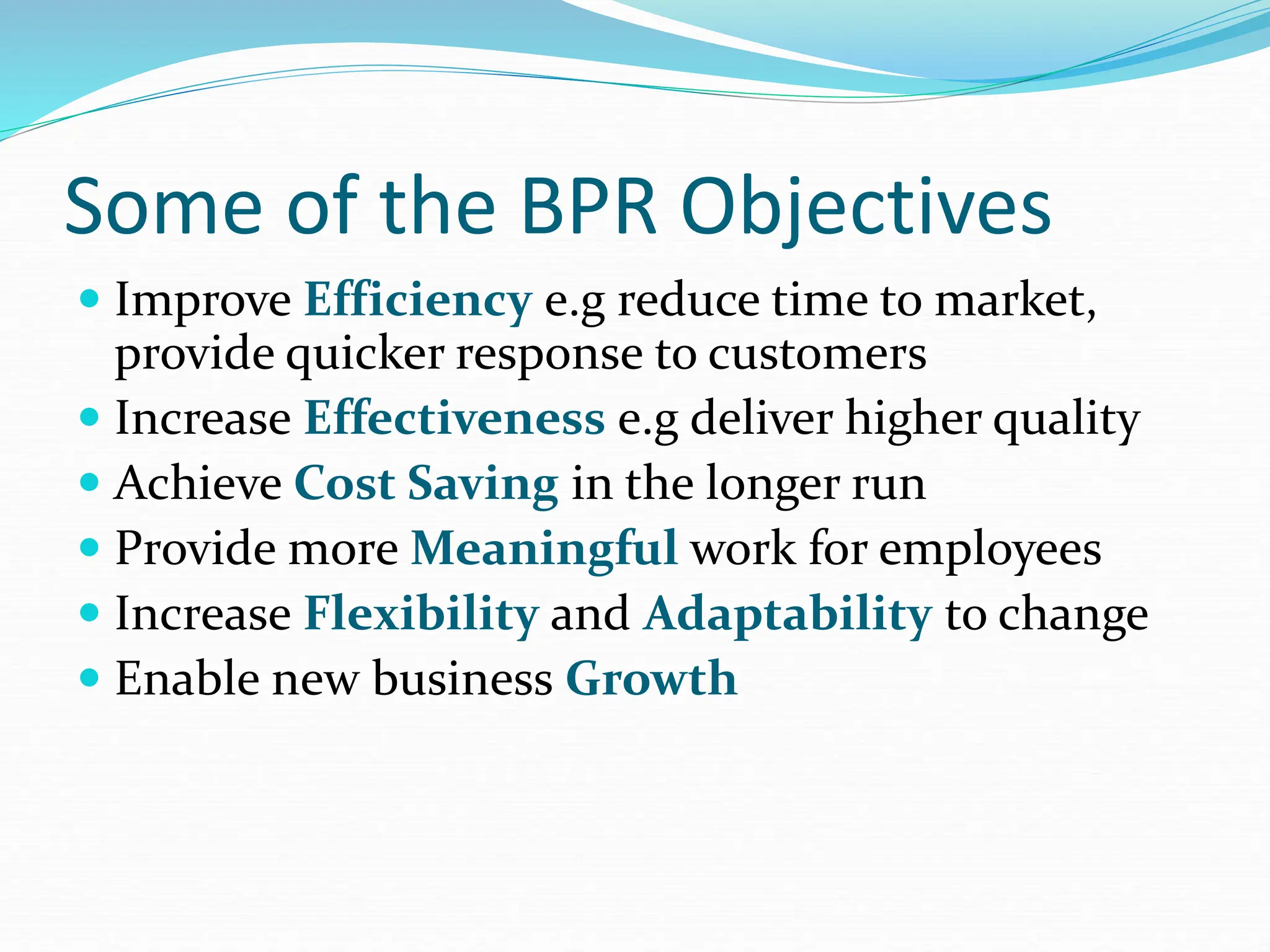 Some of the BPR Objectives
 Improve Efficiency e.g reduce time to market,
provide quicker response to customers
 Increase Effectiveness e.g deliver higher quality
 Achieve Cost Saving in the longer run
 Provide more Meaningful work for employees
 Increase Flexibility and Adaptability to change
 Enable new business Growth
 