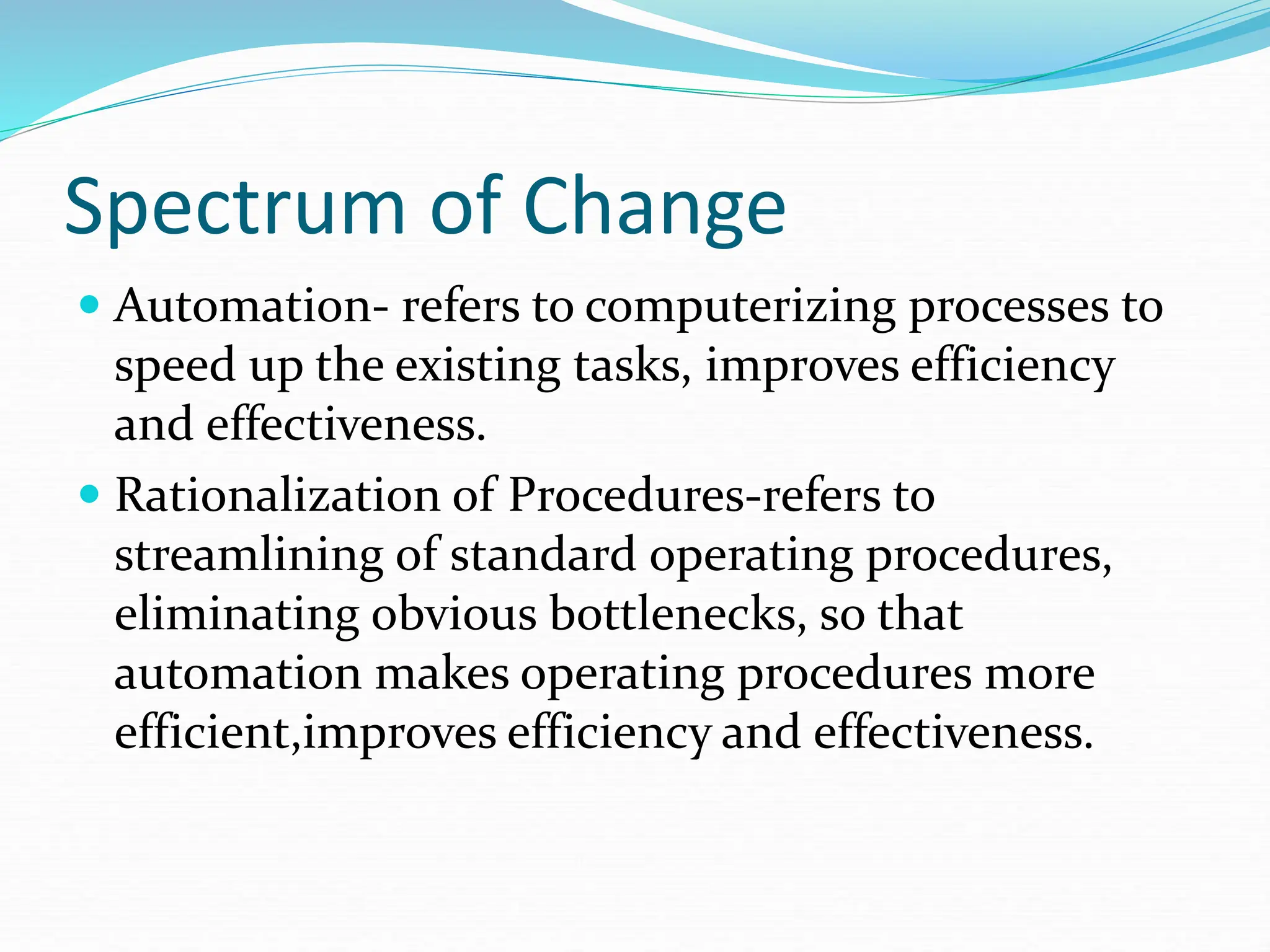 Spectrum of Change
 Automation- refers to computerizing processes to
speed up the existing tasks, improves efficiency
and effectiveness.
 Rationalization of Procedures-refers to
streamlining of standard operating procedures,
eliminating obvious bottlenecks, so that
automation makes operating procedures more
efficient,improves efficiency and effectiveness.
 