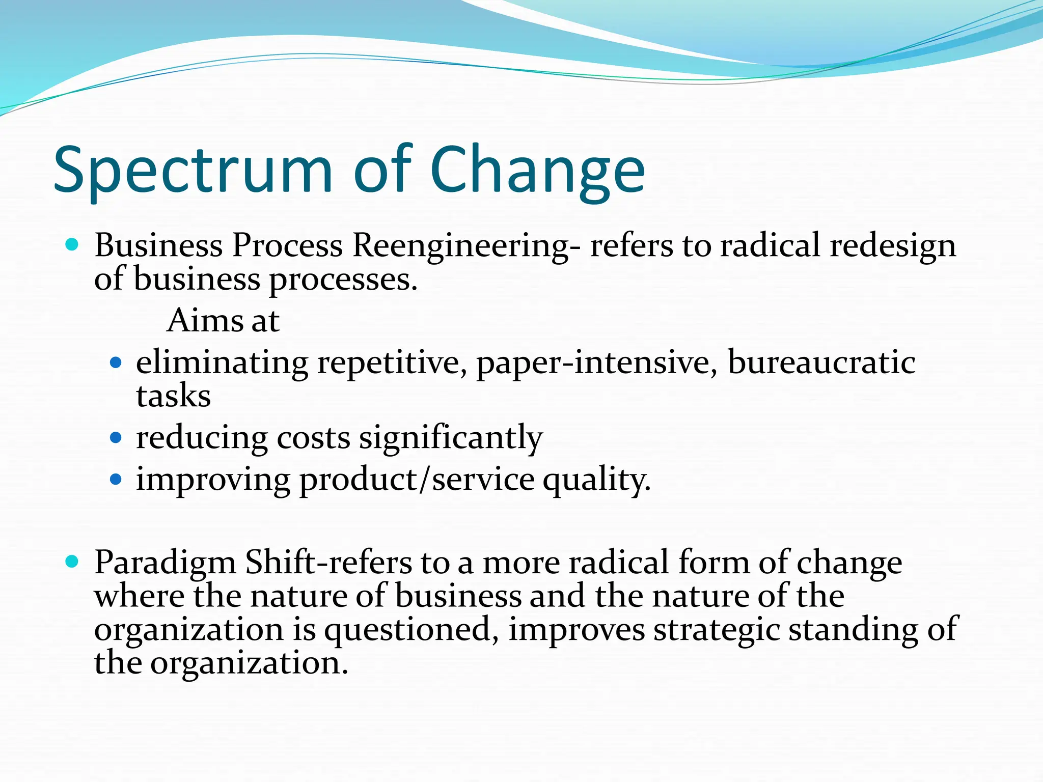 Spectrum of Change
 Business Process Reengineering- refers to radical redesign
of business processes.
Aims at
 eliminating repetitive, paper-intensive, bureaucratic
tasks
 reducing costs significantly
 improving product/service quality.
 Paradigm Shift-refers to a more radical form of change
where the nature of business and the nature of the
organization is questioned, improves strategic standing of
the organization.
 