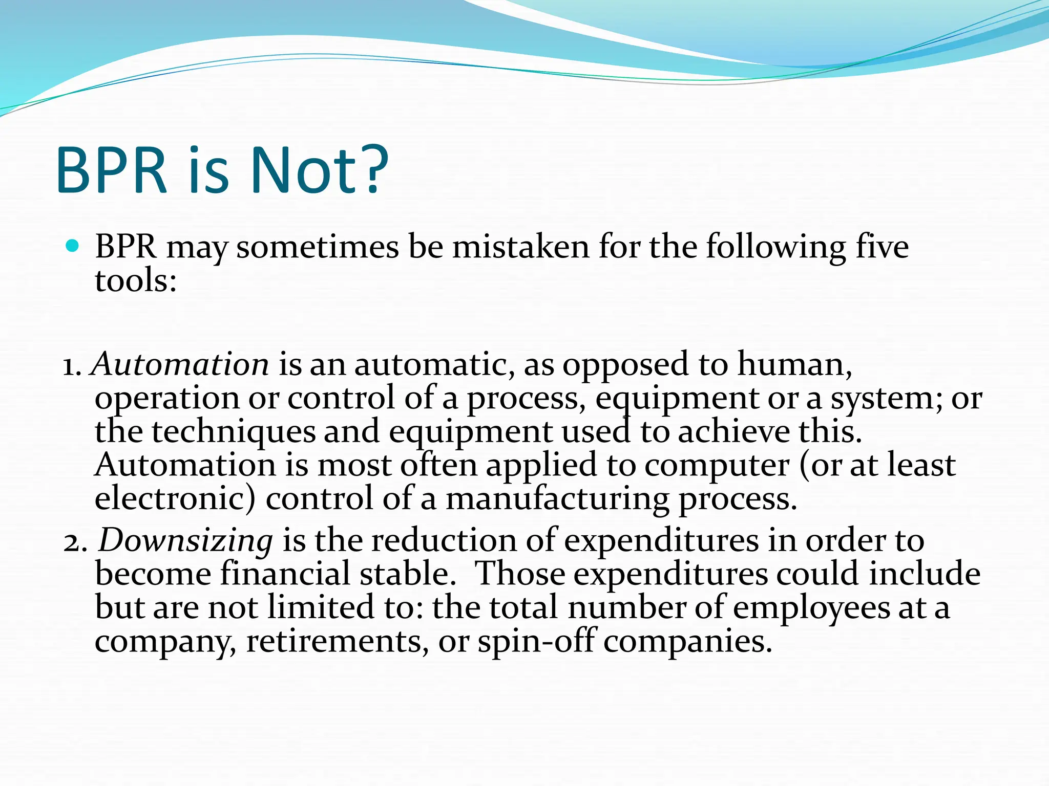 BPR is Not?
 BPR may sometimes be mistaken for the following five
tools:
1. Automation is an automatic, as opposed to human,
operation or control of a process, equipment or a system; or
the techniques and equipment used to achieve this.
Automation is most often applied to computer (or at least
electronic) control of a manufacturing process.
2. Downsizing is the reduction of expenditures in order to
become financial stable. Those expenditures could include
but are not limited to: the total number of employees at a
company, retirements, or spin-off companies.
 