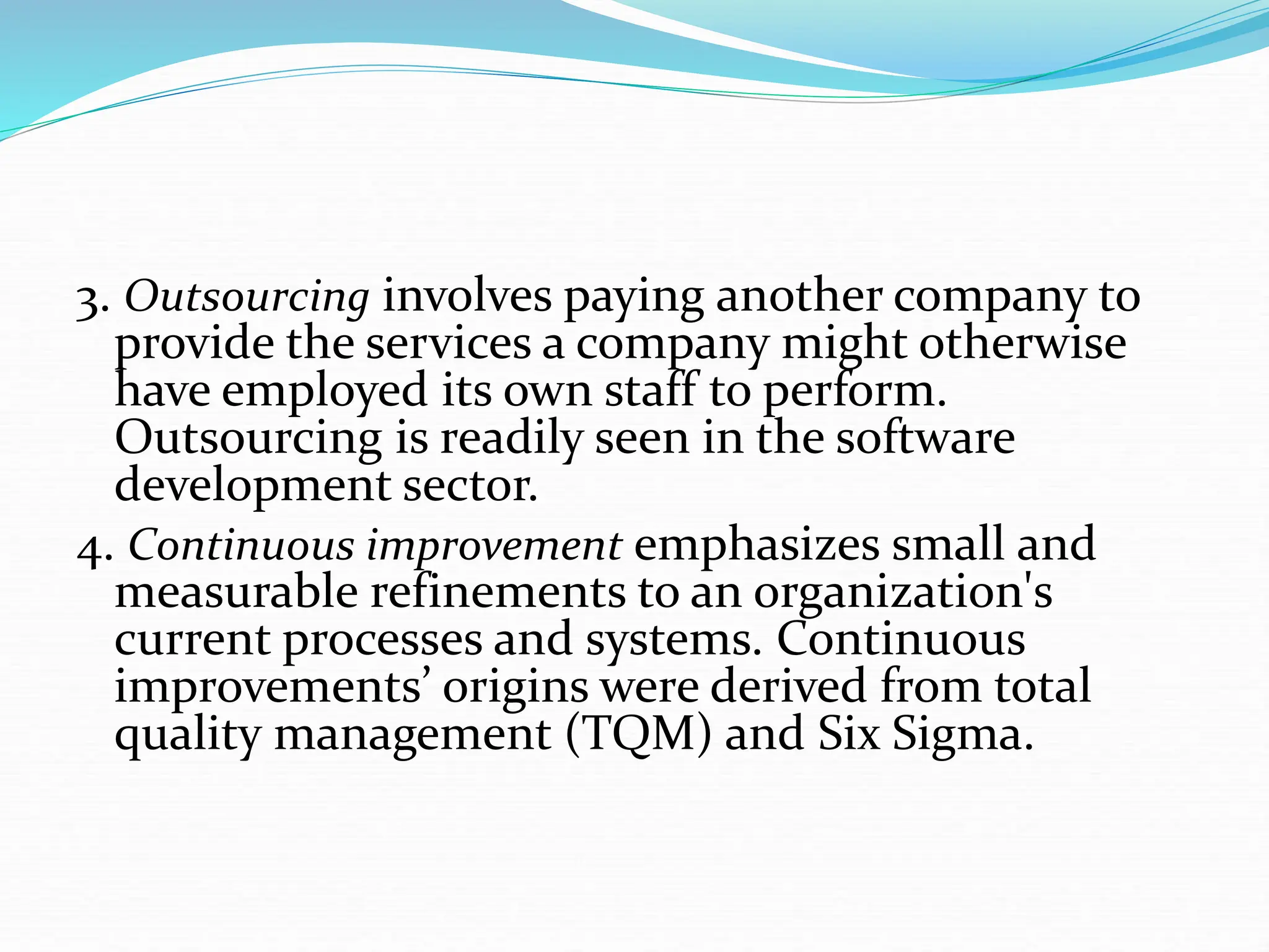 3. Outsourcing involves paying another company to
provide the services a company might otherwise
have employed its own staff to perform.
Outsourcing is readily seen in the software
development sector.
4. Continuous improvement emphasizes small and
measurable refinements to an organization's
current processes and systems. Continuous
improvements’ origins were derived from total
quality management (TQM) and Six Sigma.
 