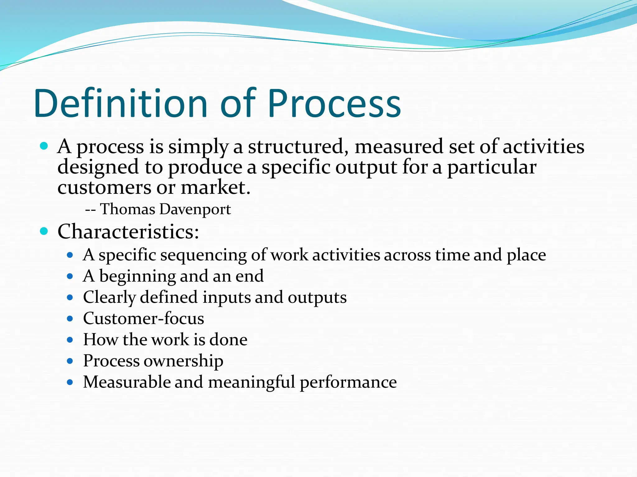 Definition of Process
 A process is simply a structured, measured set of activities
designed to produce a specific output for a particular
customers or market.
-- Thomas Davenport
 Characteristics:
 A specific sequencing of work activities across time and place
 A beginning and an end
 Clearly defined inputs and outputs
 Customer-focus
 How the work is done
 Process ownership
 Measurable and meaningful performance
 